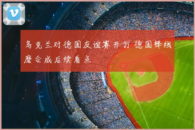 乌克兰对德国友谊赛开打 德国锋线磨合成后续看点