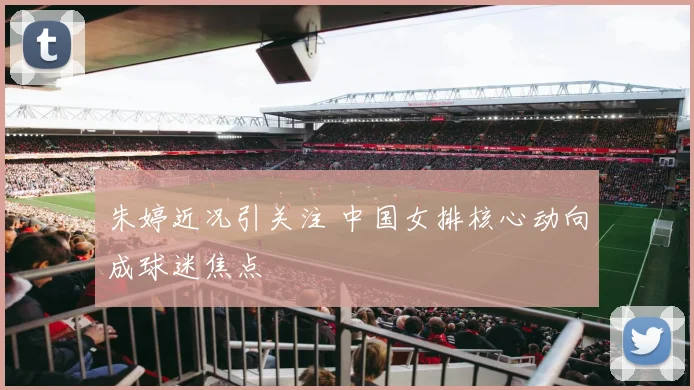 朱婷近况引关注 中国女排核心动向成球迷焦点