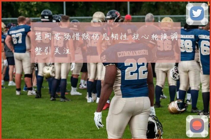 篮网客场惜败仍见韧性 核心轮换调整引关注