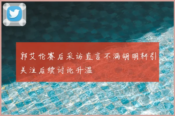 郭艾伦赛后采访直言不满胡明轩引关注后续讨论升温