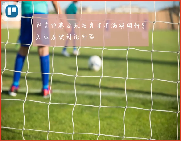 郭艾伦赛后采访直言不满胡明轩引关注后续讨论升温