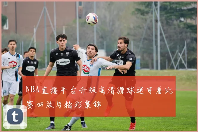 NBA直播平台升级高清源球迷可看比赛回放与精彩集锦