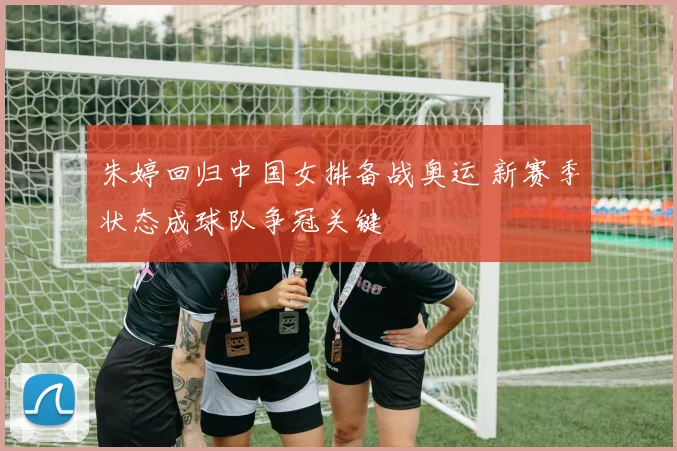 朱婷回归中国女排备战奥运 新赛季状态成球队争冠关键