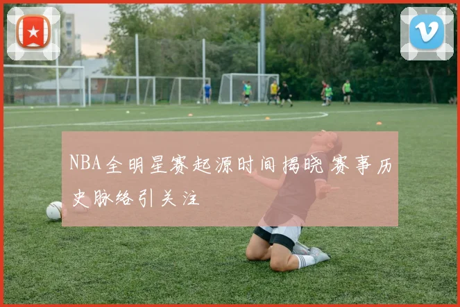 NBA全明星赛起源时间揭晓 赛事历史脉络引关注