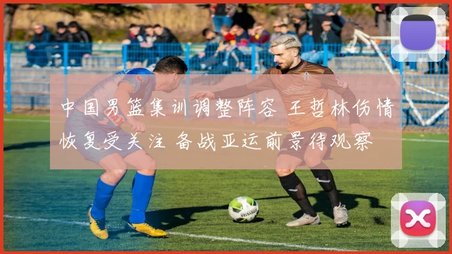 中国男篮集训调整阵容 王哲林伤情恢复受关注 备战亚运前景待观察