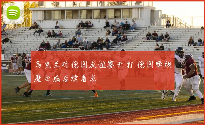 乌克兰对德国友谊赛开打 德国锋线磨合成后续看点