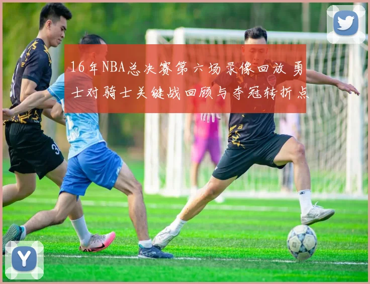 16年NBA总决赛第六场录像回放 勇士对骑士关键战回顾与夺冠转折点