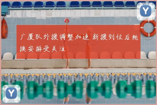 广厦队外援调整加速 新援到位后轮换安排受关注