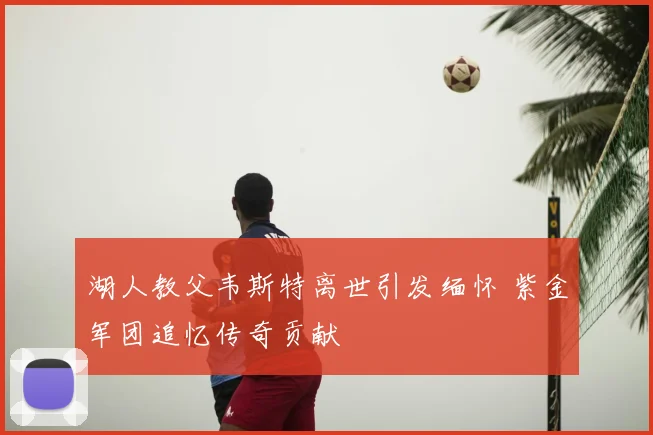 湖人教父韦斯特离世引发缅怀 紫金军团追忆传奇贡献