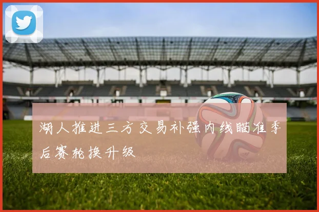 湖人推进三方交易补强内线瞄准季后赛轮换升级