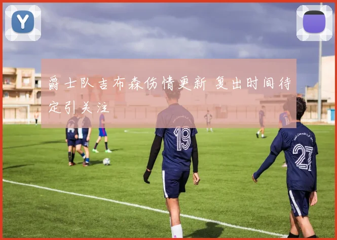 爵士队吉布森伤情更新 复出时间待定引关注