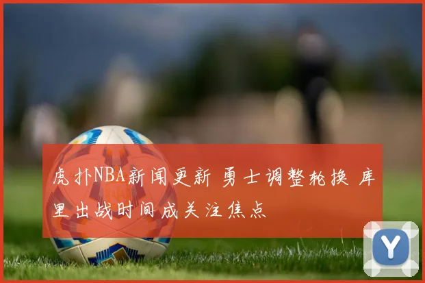 虎扑NBA新闻更新 勇士调整轮换 库里出战时间成关注焦点