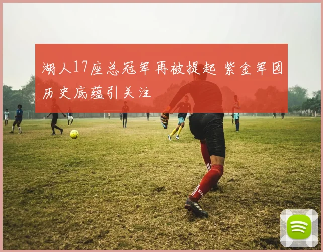 湖人17座总冠军再被提起 紫金军团历史底蕴引关注