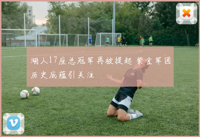 湖人17座总冠军再被提起 紫金军团历史底蕴引关注