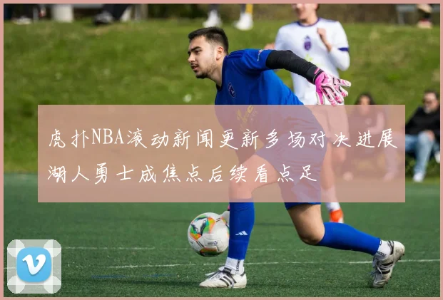虎扑NBA滚动新闻更新多场对决进展湖人勇士成焦点后续看点足