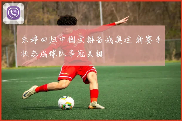 朱婷回归中国女排备战奥运 新赛季状态成球队争冠关键