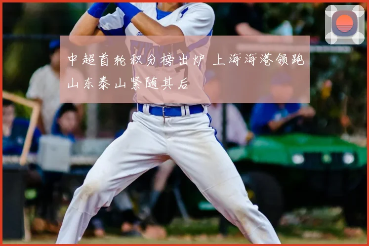 中超首轮积分榜出炉 上海海港领跑山东泰山紧随其后