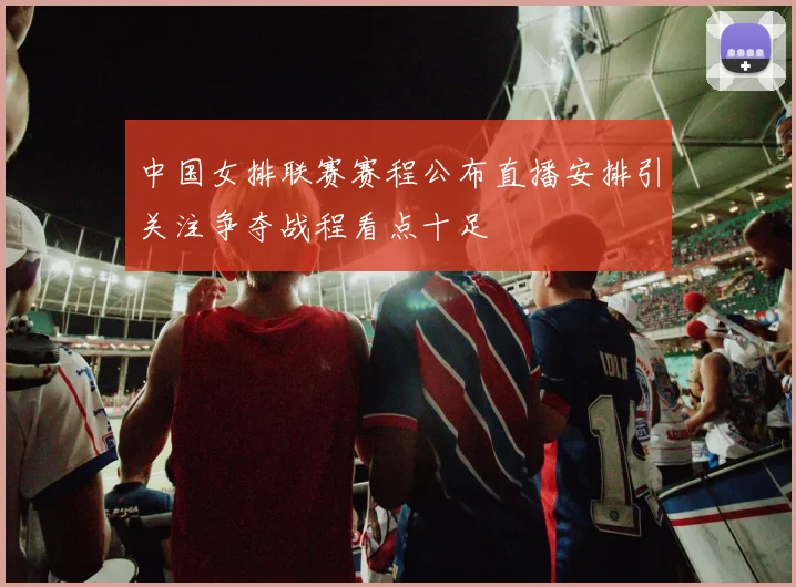 中国女排联赛赛程公布直播安排引关注争夺战程看点十足